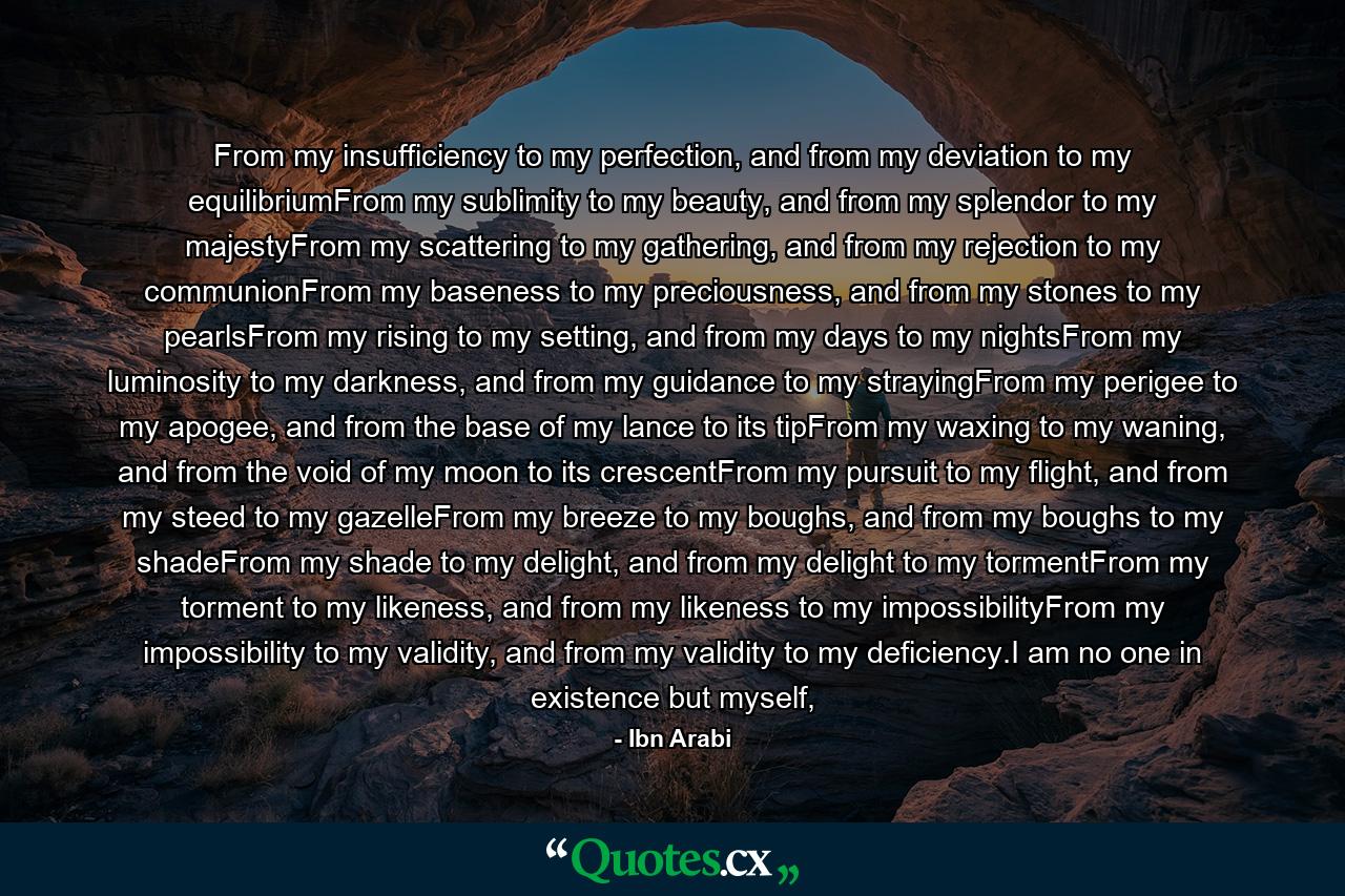 From my insufficiency to my perfection, and from my deviation to my equilibriumFrom my sublimity to my beauty, and from my splendor to my majestyFrom my scattering to my gathering, and from my rejection to my communionFrom my baseness to my preciousness, and from my stones to my pearlsFrom my rising to my setting, and from my days to my nightsFrom my luminosity to my darkness, and from my guidance to my strayingFrom my perigee to my apogee, and from the base of my lance to its tipFrom my waxing to my waning, and from the void of my moon to its crescentFrom my pursuit to my flight, and from my steed to my gazelleFrom my breeze to my boughs, and from my boughs to my shadeFrom my shade to my delight, and from my delight to my tormentFrom my torment to my likeness, and from my likeness to my impossibilityFrom my impossibility to my validity, and from my validity to my deficiency.I am no one in existence but myself, - Quote by Ibn Arabi