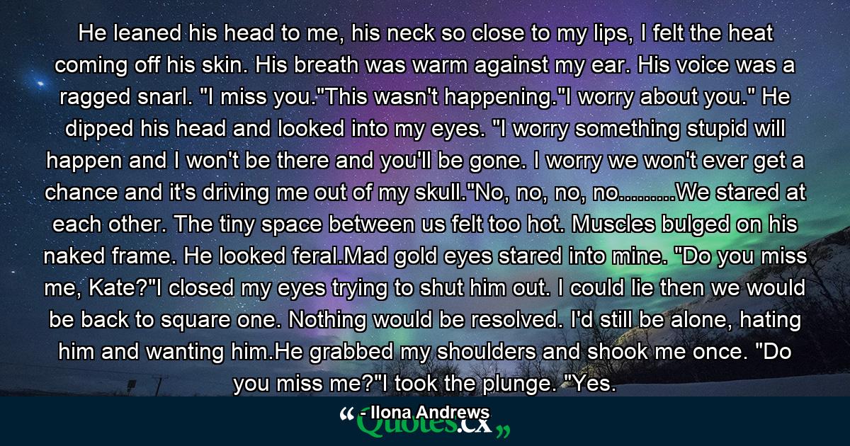 He leaned his head to me, his neck so close to my lips, I felt the heat coming off his skin. His breath was warm against my ear. His voice was a ragged snarl. 