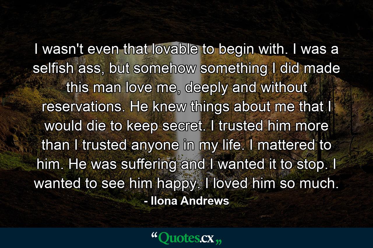 I wasn't even that lovable to begin with. I was a selfish ass, but somehow something I did made this man love me, deeply and without reservations. He knew things about me that I would die to keep secret. I trusted him more than I trusted anyone in my life. I mattered to him. He was suffering and I wanted it to stop. I wanted to see him happy. I loved him so much. - Quote by Ilona Andrews