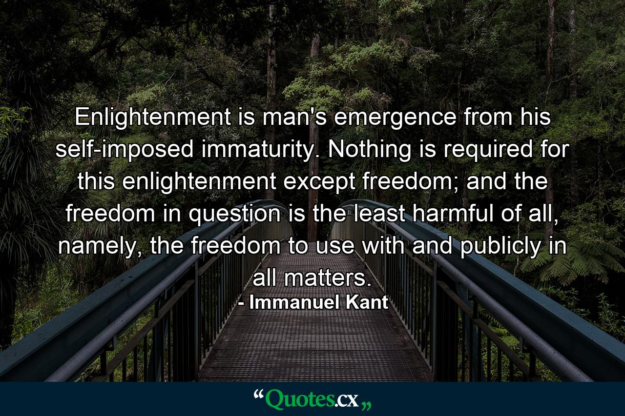 Enlightenment is man's emergence from his self-imposed immaturity. Nothing is required for this enlightenment except freedom; and the freedom in question is the least harmful of all, namely, the freedom to use with and publicly in all matters. - Quote by Immanuel Kant