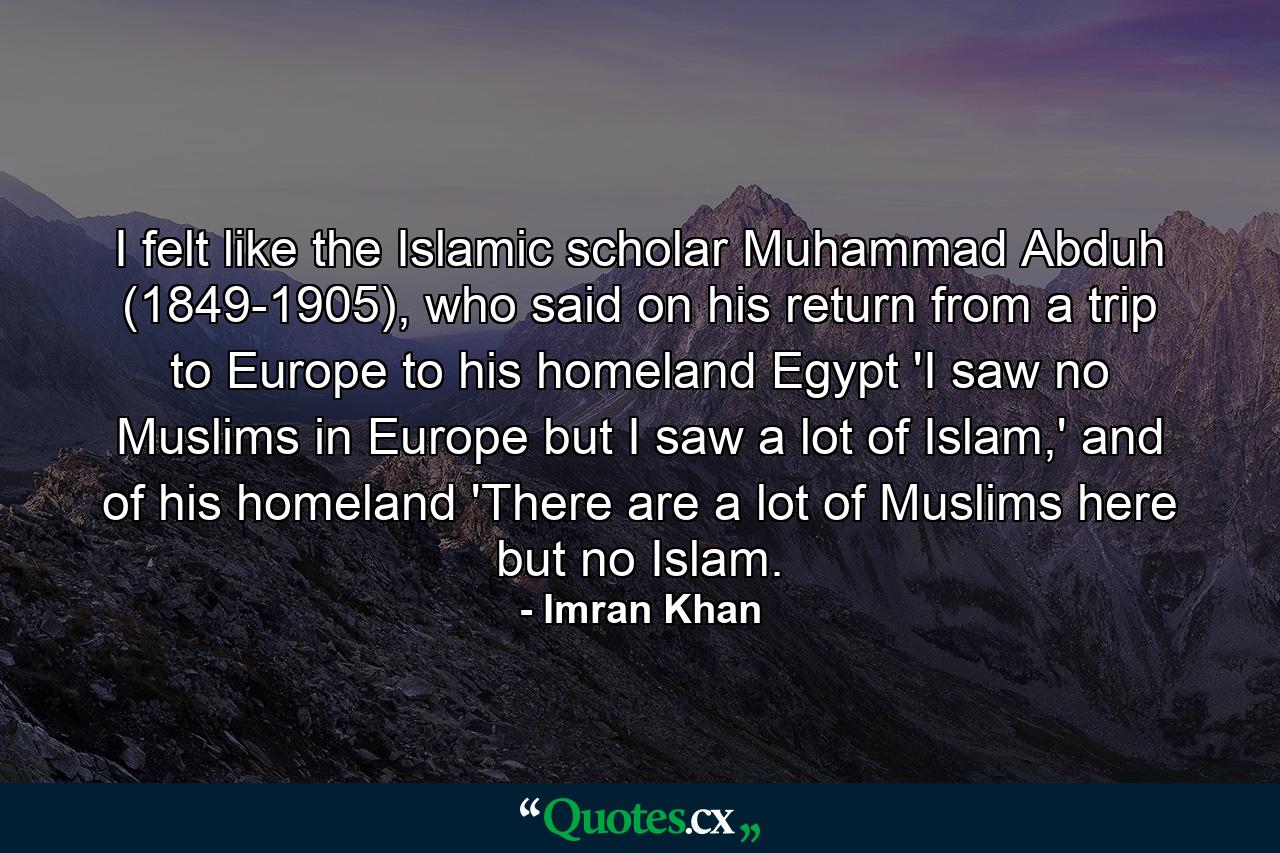 I felt like the Islamic scholar Muhammad Abduh (1849-1905), who said on his return from a trip to Europe to his homeland Egypt 'I saw no Muslims in Europe but I saw a lot of Islam,' and of his homeland 'There are a lot of Muslims here but no Islam. - Quote by Imran Khan