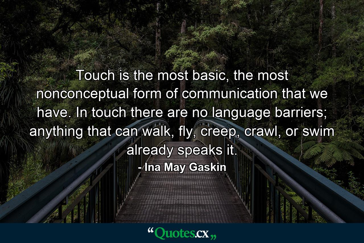 Touch is the most basic, the most nonconceptual form of communication that we have. In touch there are no language barriers; anything that can walk, fly, creep, crawl, or swim already speaks it. - Quote by Ina May Gaskin