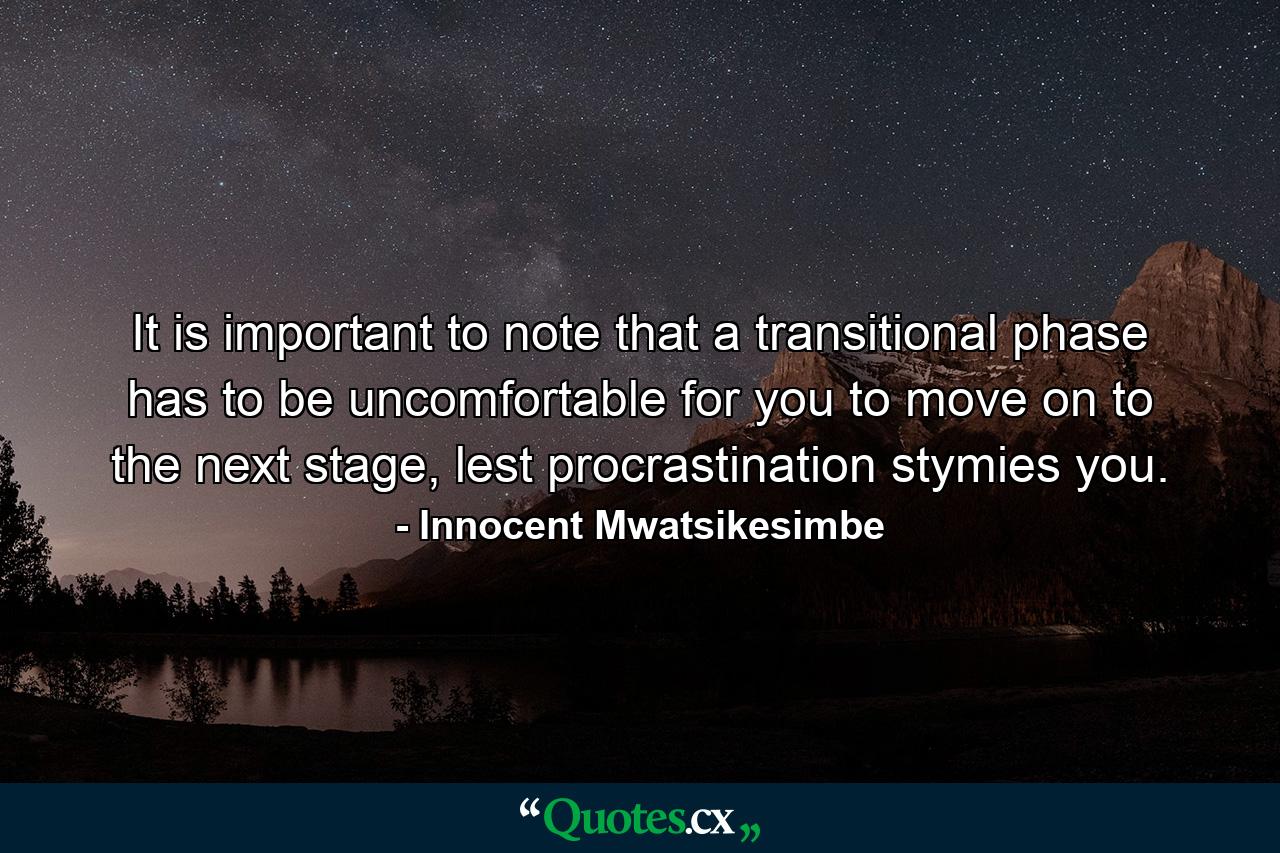 It is important to note that a transitional phase has to be uncomfortable for you to move on to the next stage, lest procrastination stymies you. - Quote by Innocent Mwatsikesimbe