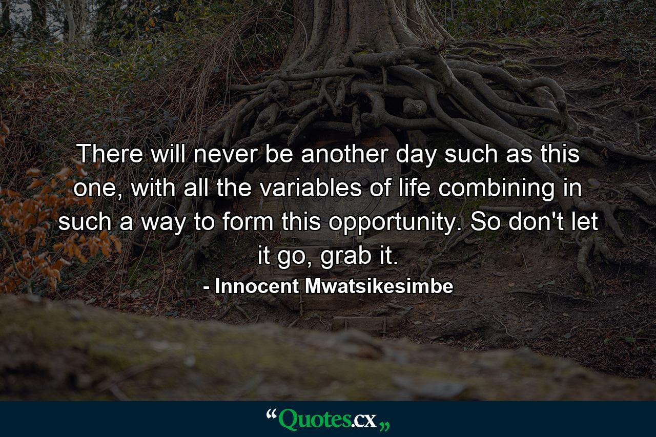 There will never be another day such as this one, with all the variables of life combining in such a way to form this opportunity. So don't let it go, grab it. - Quote by Innocent Mwatsikesimbe