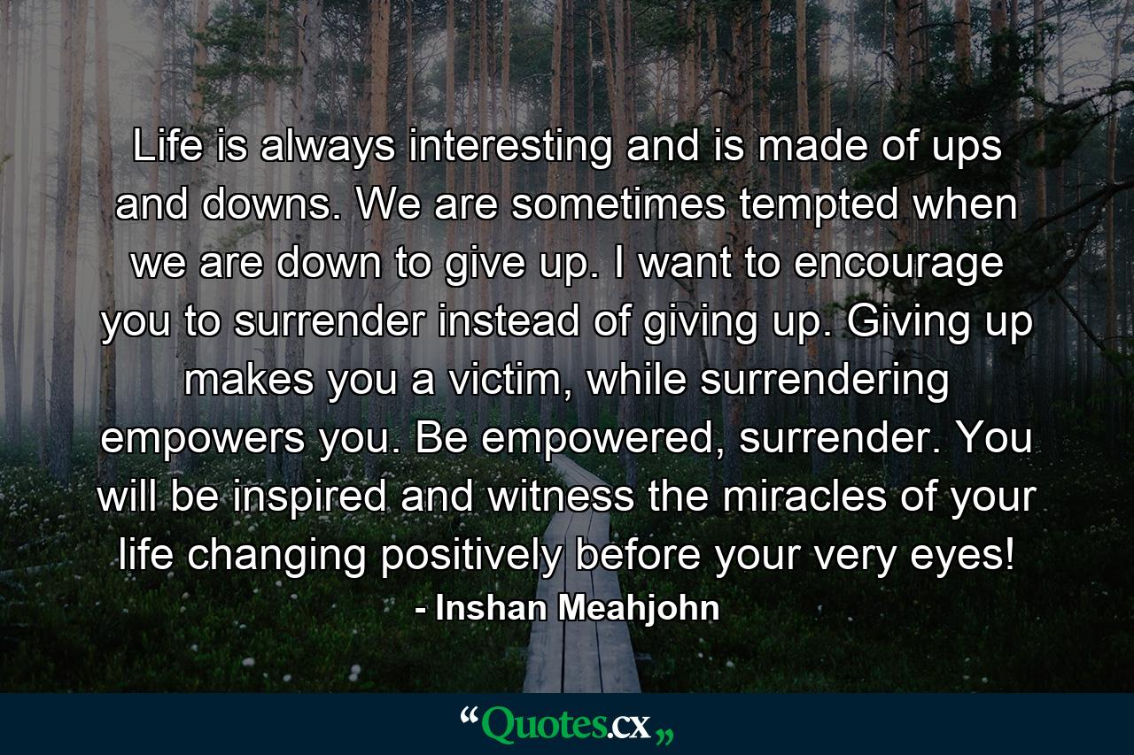 Life is always interesting and is made of ups and downs. We are sometimes tempted when we are down to give up. I want to encourage you to surrender instead of giving up. Giving up makes you a victim, while surrendering empowers you. Be empowered, surrender. You will be inspired and witness the miracles of your life changing positively before your very eyes! - Quote by Inshan Meahjohn