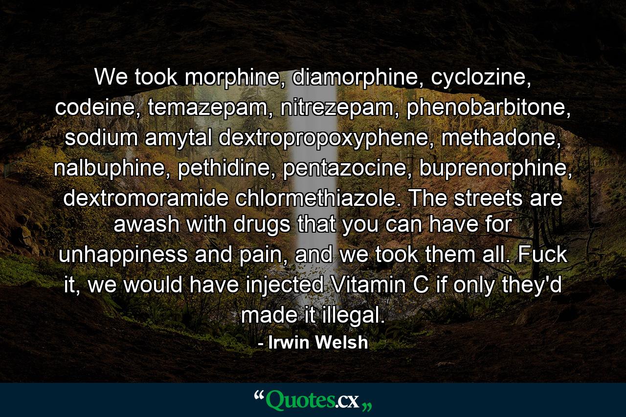 We took morphine, diamorphine, cyclozine, codeine, temazepam, nitrezepam, phenobarbitone, sodium amytal dextropropoxyphene, methadone, nalbuphine, pethidine, pentazocine, buprenorphine, dextromoramide chlormethiazole. The streets are awash with drugs that you can have for unhappiness and pain, and we took them all. Fuck it, we would have injected Vitamin C if only they'd made it illegal. - Quote by Irwin Welsh