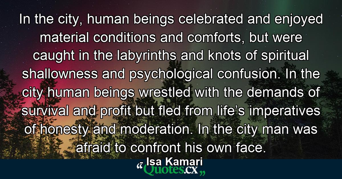 In the city, human beings celebrated and enjoyed material conditions and comforts, but were caught in the labyrinths and knots of spiritual shallowness and psychological confusion. In the city human beings wrestled with the demands of survival and profit but fled from life’s imperatives of honesty and moderation. In the city man was afraid to confront his own face. - Quote by Isa Kamari