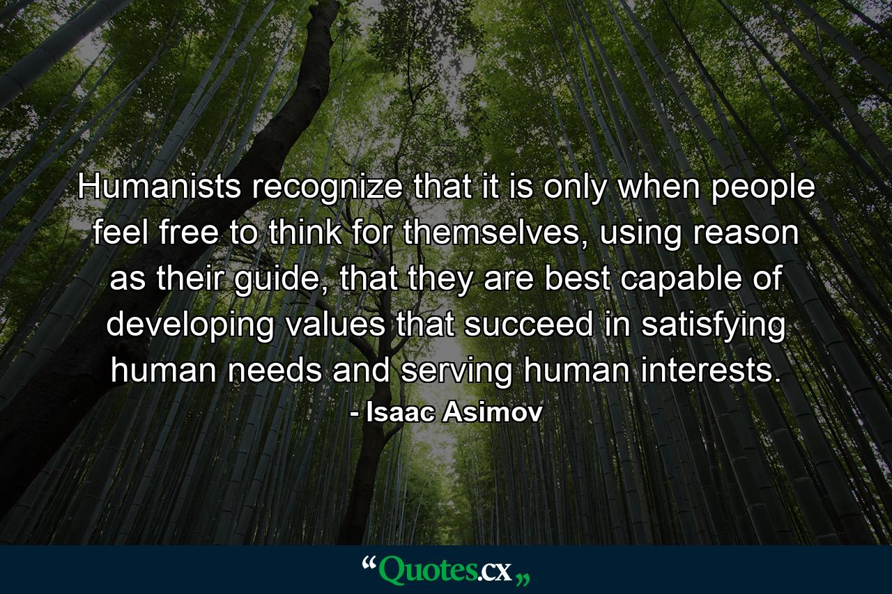 Humanists recognize that it is only when people feel free to think for themselves, using reason as their guide, that they are best capable of developing values that succeed in satisfying human needs and serving human interests. - Quote by Isaac Asimov