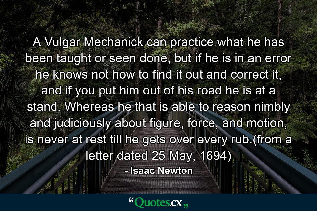 A Vulgar Mechanick can practice what he has been taught or seen done, but if he is in an error he knows not how to find it out and correct it, and if you put him out of his road he is at a stand. Whereas he that is able to reason nimbly and judiciously about figure, force, and motion, is never at rest till he gets over every rub.(from a letter dated 25 May, 1694) - Quote by Isaac Newton