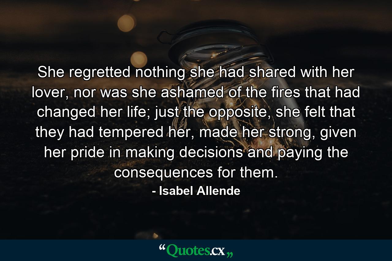 She regretted nothing she had shared with her lover, nor was she ashamed of the fires that had changed her life; just the opposite, she felt that they had tempered her, made her strong, given her pride in making decisions and paying the consequences for them. - Quote by Isabel Allende