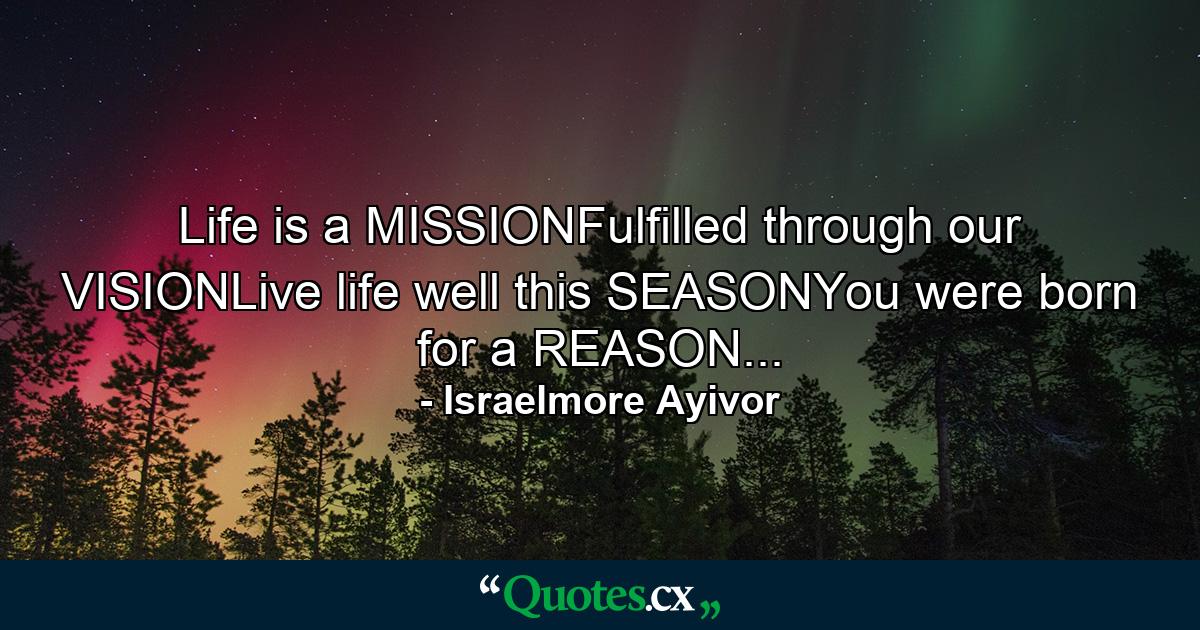 Life is a MISSIONFulfilled through our VISIONLive life well this SEASONYou were born for a REASON... - Quote by Israelmore Ayivor