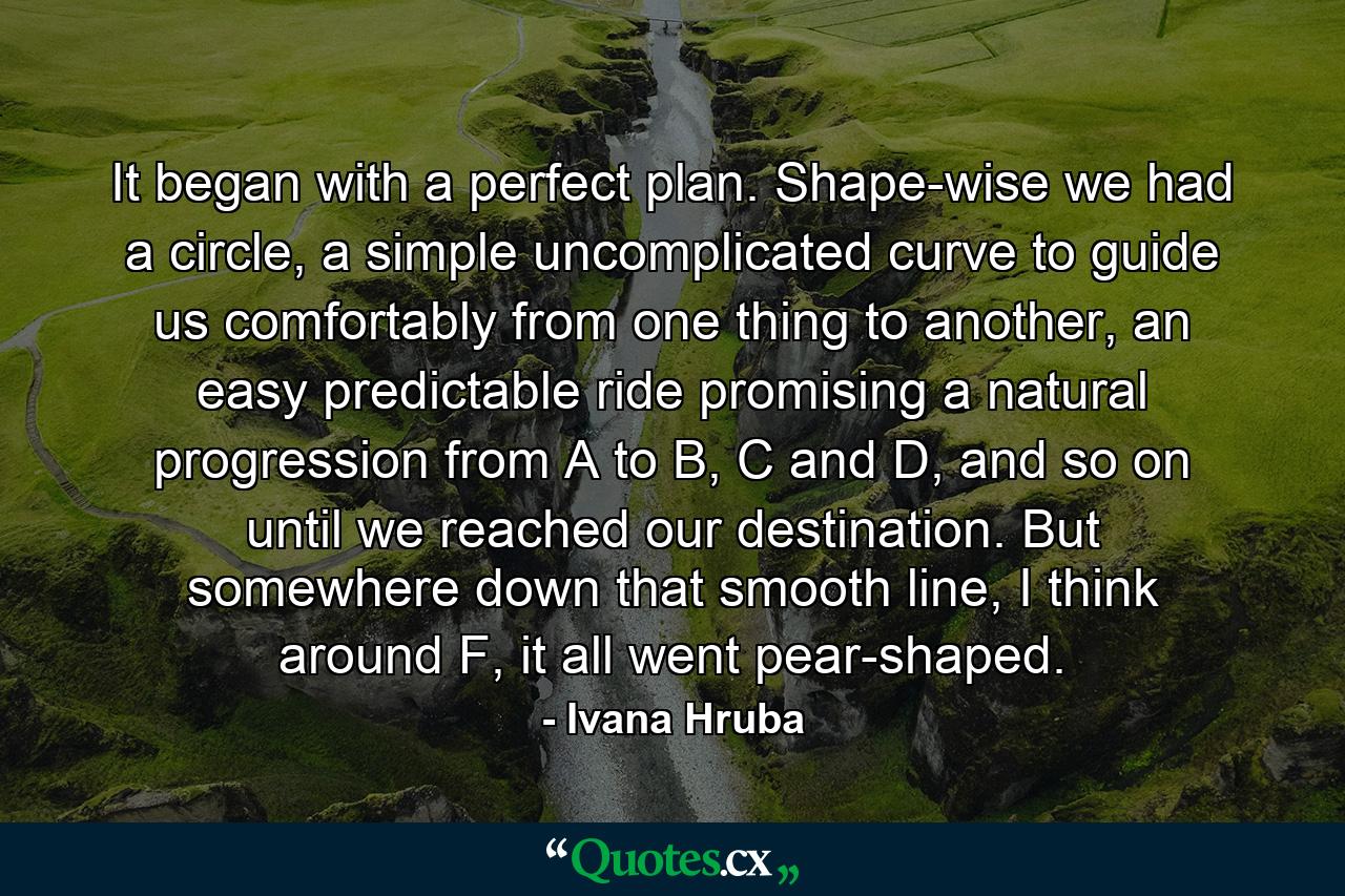 It began with a perfect plan. Shape-wise we had a circle, a simple uncomplicated curve to guide us comfortably from one thing to another, an easy predictable ride promising a natural progression from A to B, C and D, and so on until we reached our destination. But somewhere down that smooth line, I think around F, it all went pear-shaped. - Quote by Ivana Hruba