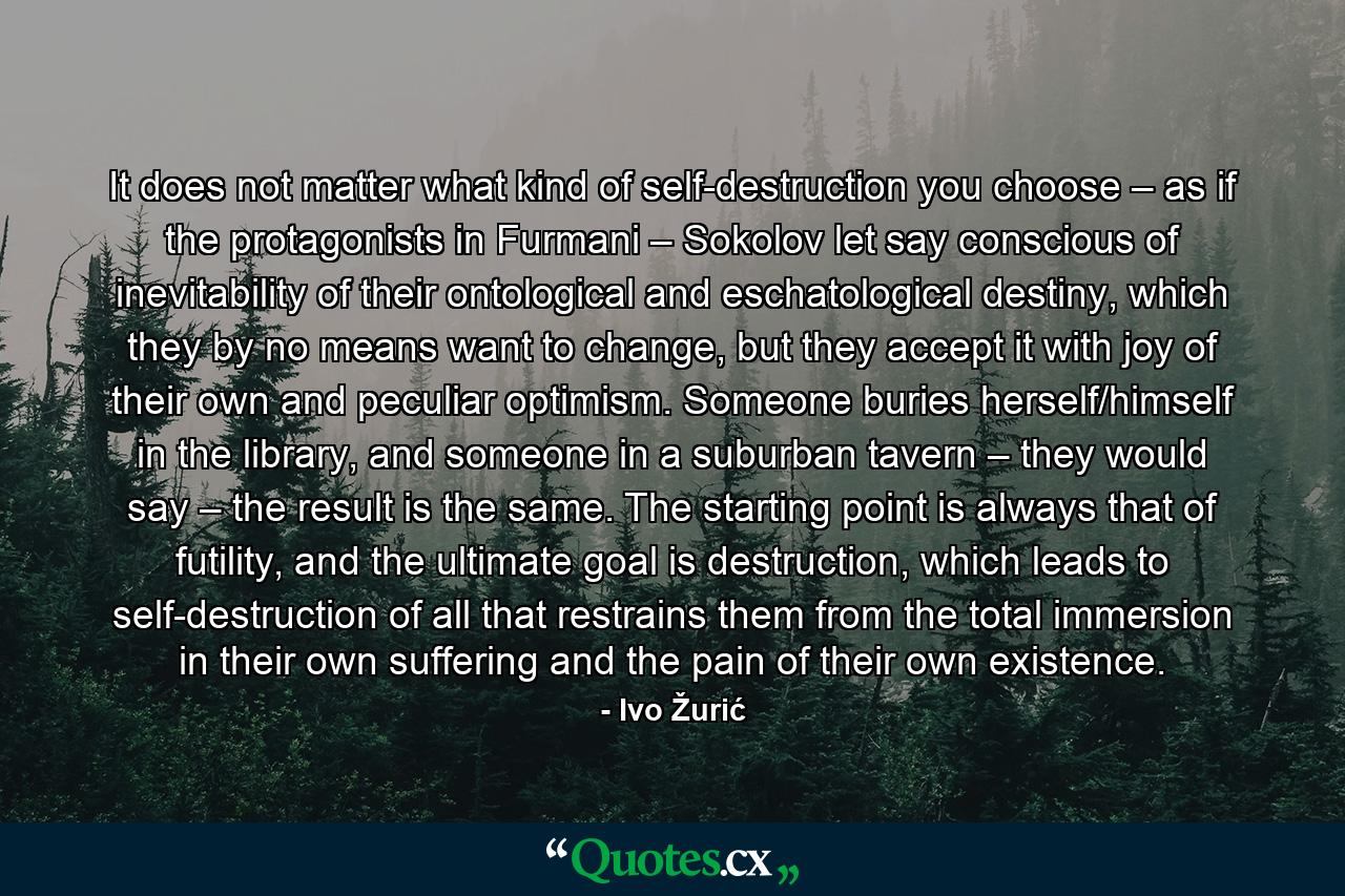 It does not matter what kind of self-destruction you choose – as if the protagonists in Furmani – Sokolov let say conscious of inevitability of their ontological and eschatological destiny, which they by no means want to change, but they accept it with joy of their own and peculiar optimism. Someone buries herself/himself in the library, and someone in a suburban tavern – they would say – the result is the same. The starting point is always that of futility, and the ultimate goal is destruction, which leads to self-destruction of all that restrains them from the total immersion in their own suffering and the pain of their own existence. - Quote by Ivo Žurić