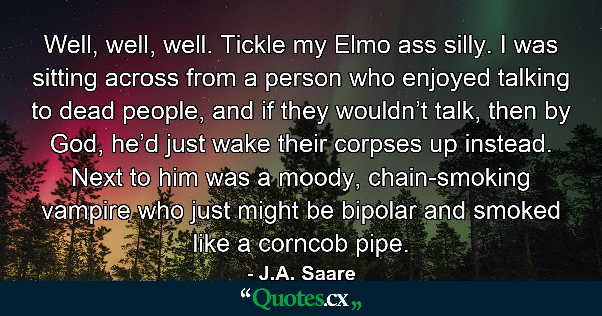 Well, well, well. Tickle my Elmo ass silly. I was sitting across from a person who enjoyed talking to dead people, and if they wouldn’t talk, then by God, he’d just wake their corpses up instead. Next to him was a moody, chain-smoking vampire who just might be bipolar and smoked like a corncob pipe. - Quote by J.A. Saare