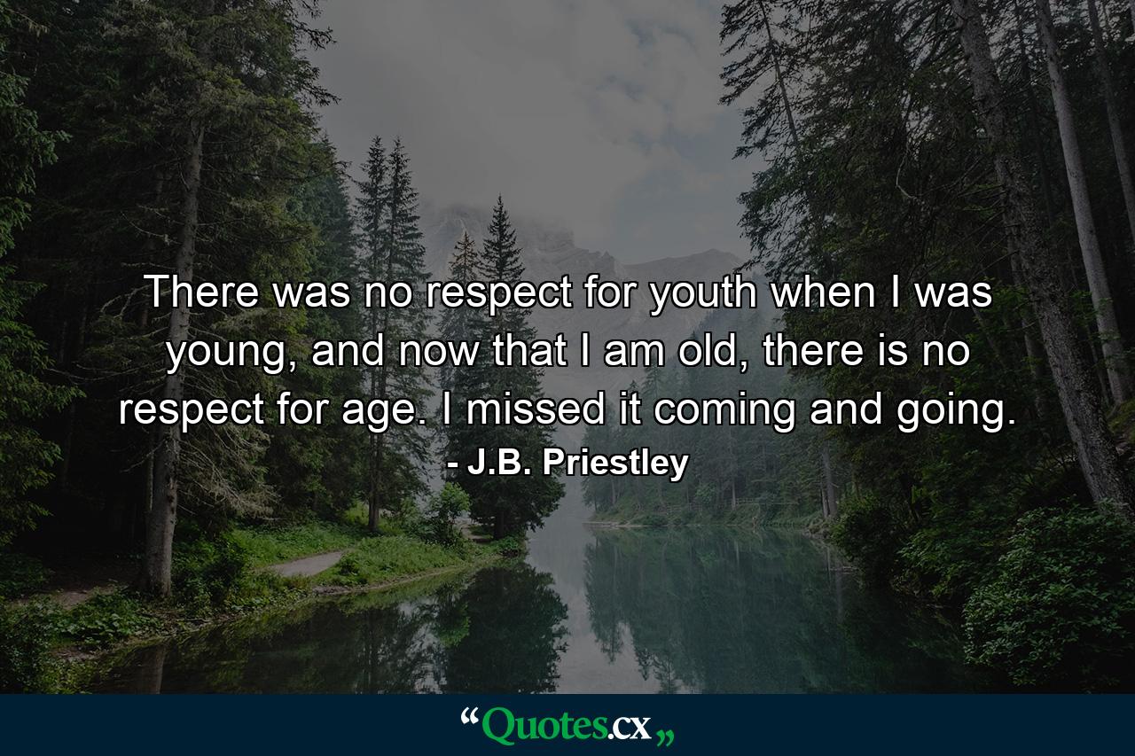 There was no respect for youth when I was young, and now that I am old, there is no respect for age. I missed it coming and going. - Quote by J.B. Priestley