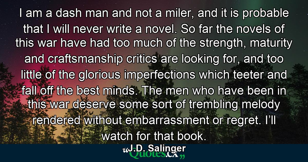 I am a dash man and not a miler, and it is probable that I will never write a novel. So far the novels of this war have had too much of the strength, maturity and craftsmanship critics are looking for, and too little of the glorious imperfections which teeter and fall off the best minds. The men who have been in this war deserve some sort of trembling melody rendered without embarrassment or regret. I’ll watch for that book. - Quote by J.D. Salinger