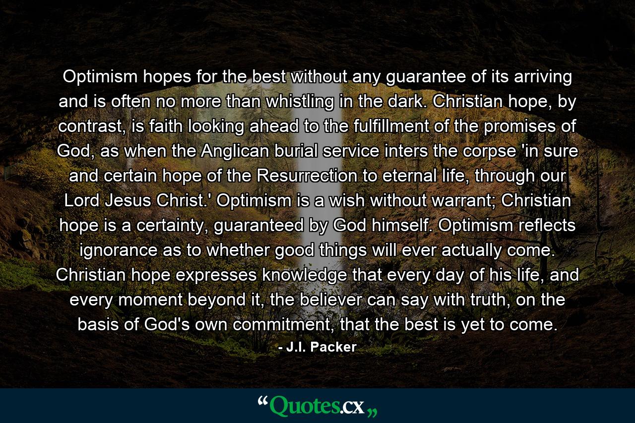 Optimism hopes for the best without any guarantee of its arriving and is often no more than whistling in the dark. Christian hope, by contrast, is faith looking ahead to the fulfillment of the promises of God, as when the Anglican burial service inters the corpse 'in sure and certain hope of the Resurrection to eternal life, through our Lord Jesus Christ.' Optimism is a wish without warrant; Christian hope is a certainty, guaranteed by God himself. Optimism reflects ignorance as to whether good things will ever actually come. Christian hope expresses knowledge that every day of his life, and every moment beyond it, the believer can say with truth, on the basis of God's own commitment, that the best is yet to come. - Quote by J.I. Packer