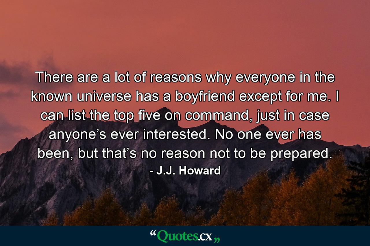 There are a lot of reasons why everyone in the known universe has a boyfriend except for me. I can list the top five on command, just in case anyone’s ever interested. No one ever has been, but that’s no reason not to be prepared. - Quote by J.J. Howard