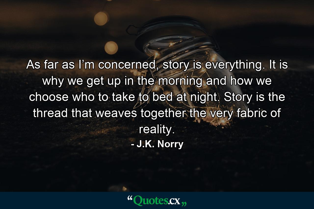 As far as I’m concerned, story is everything. It is why we get up in the morning and how we choose who to take to bed at night. Story is the thread that weaves together the very fabric of reality. - Quote by J.K. Norry