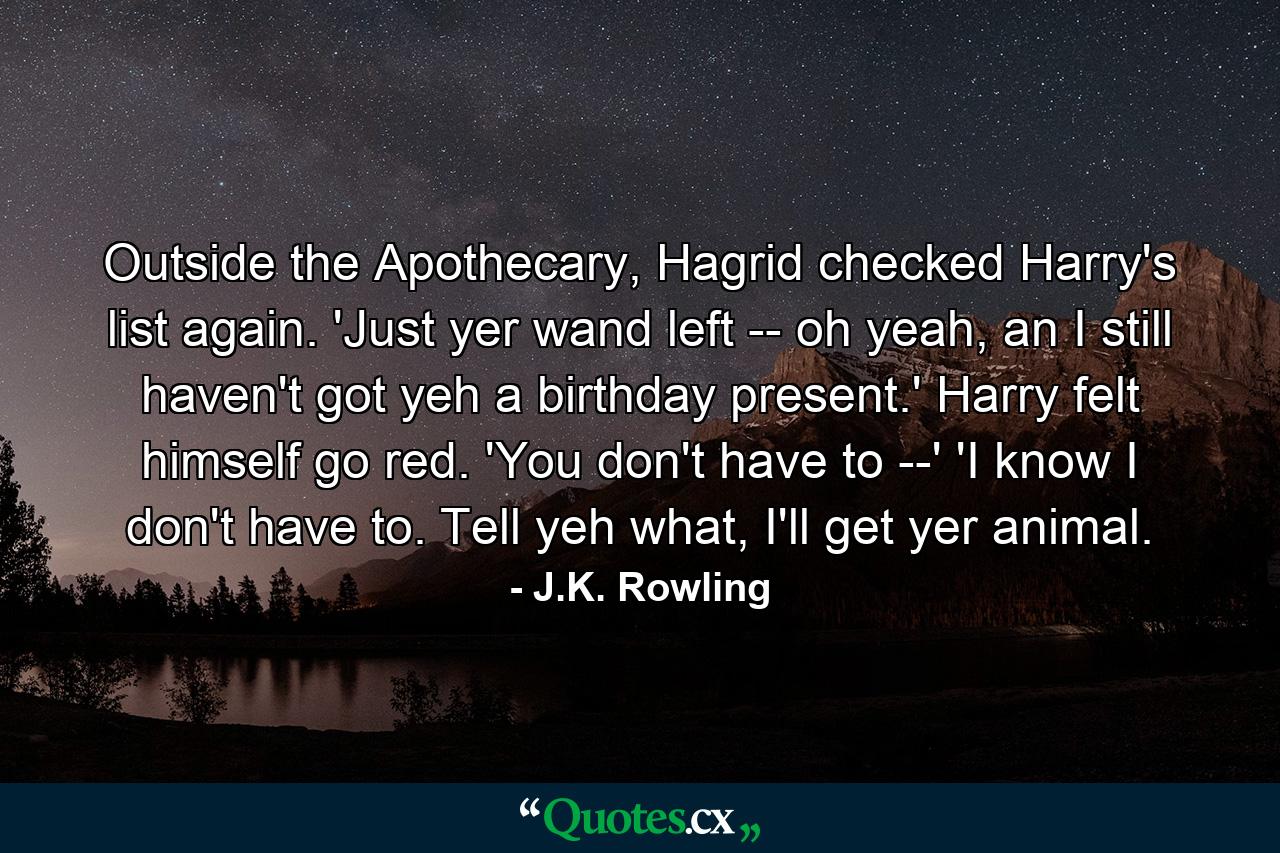 Outside the Apothecary, Hagrid checked Harry's list again. 'Just yer wand left -- oh yeah, an I still haven't got yeh a birthday present.' Harry felt himself go red. 'You don't have to --' 'I know I don't have to. Tell yeh what, I'll get yer animal. - Quote by J.K. Rowling