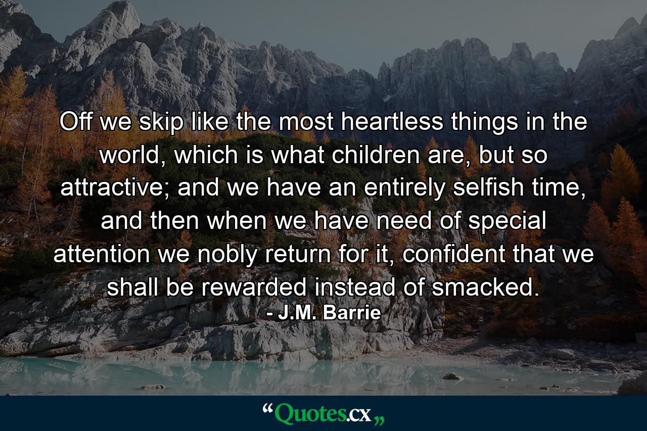 Off we skip like the most heartless things in the world, which is what children are, but so attractive; and we have an entirely selfish time, and then when we have need of special attention we nobly return for it, confident that we shall be rewarded instead of smacked. - Quote by J.M. Barrie