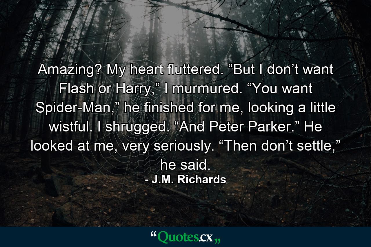 Amazing? My heart fluttered. “But I don’t want Flash or Harry,” I murmured. “You want Spider-Man,” he finished for me, looking a little wistful. I shrugged. “And Peter Parker.” He looked at me, very seriously. “Then don’t settle,” he said. - Quote by J.M. Richards