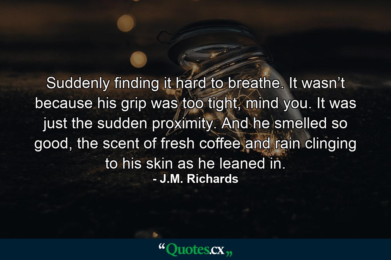 Suddenly finding it hard to breathe. It wasn’t because his grip was too tight, mind you. It was just the sudden proximity. And he smelled so good, the scent of fresh coffee and rain clinging to his skin as he leaned in. - Quote by J.M. Richards