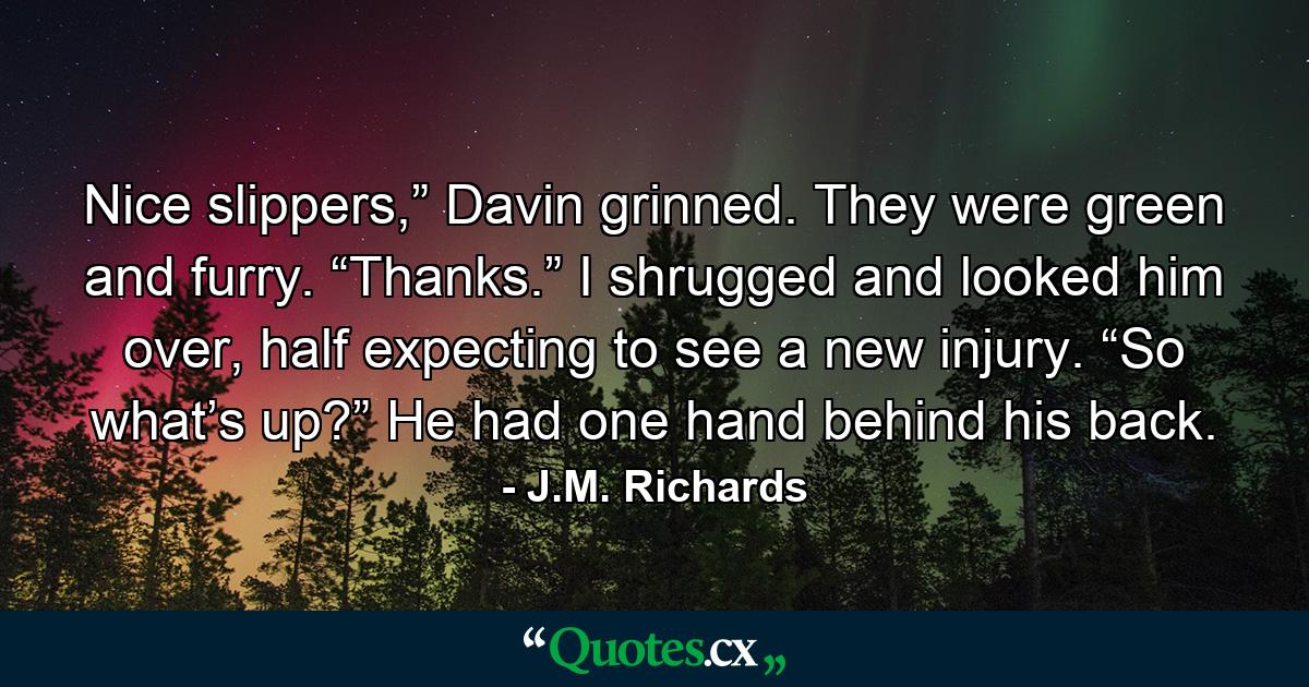 Nice slippers,” Davin grinned. They were green and furry. “Thanks.” I shrugged and looked him over, half expecting to see a new injury. “So what’s up?” He had one hand behind his back. - Quote by J.M. Richards