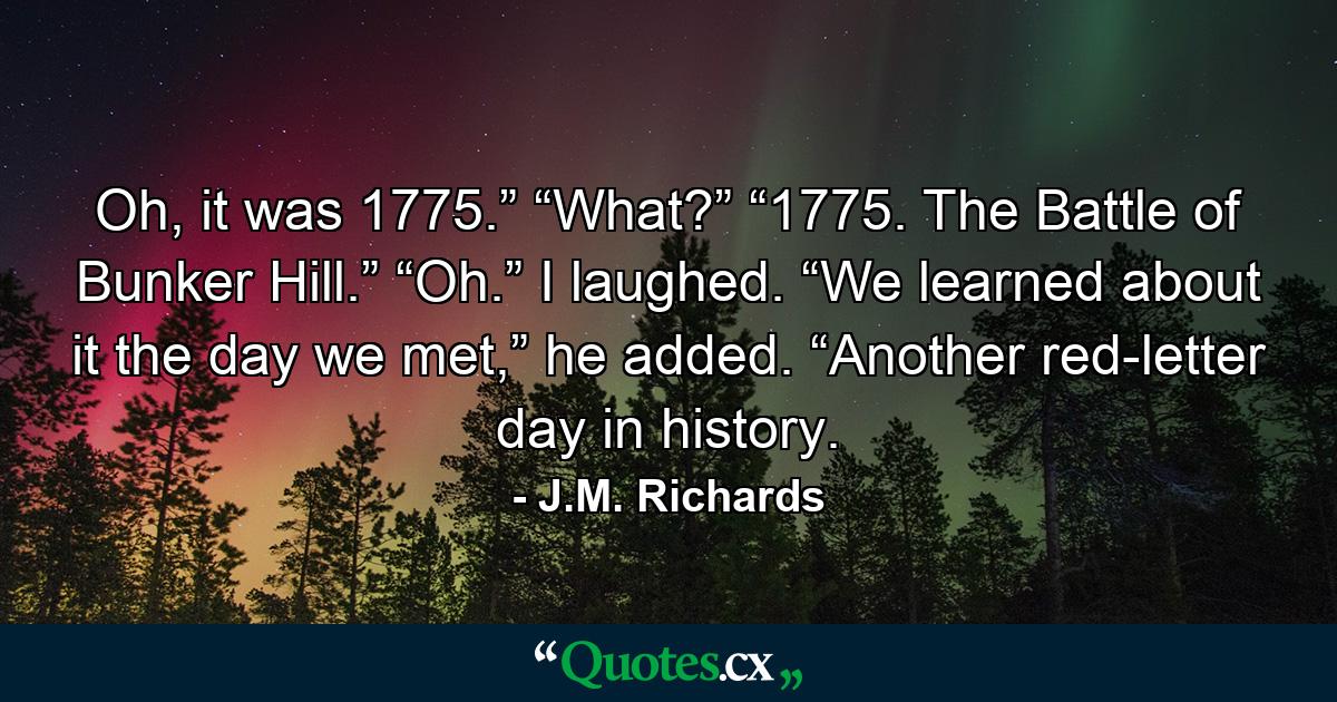 Oh, it was 1775.” “What?” “1775. The Battle of Bunker Hill.” “Oh.” I laughed. “We learned about it the day we met,” he added. “Another red-letter day in history. - Quote by J.M. Richards