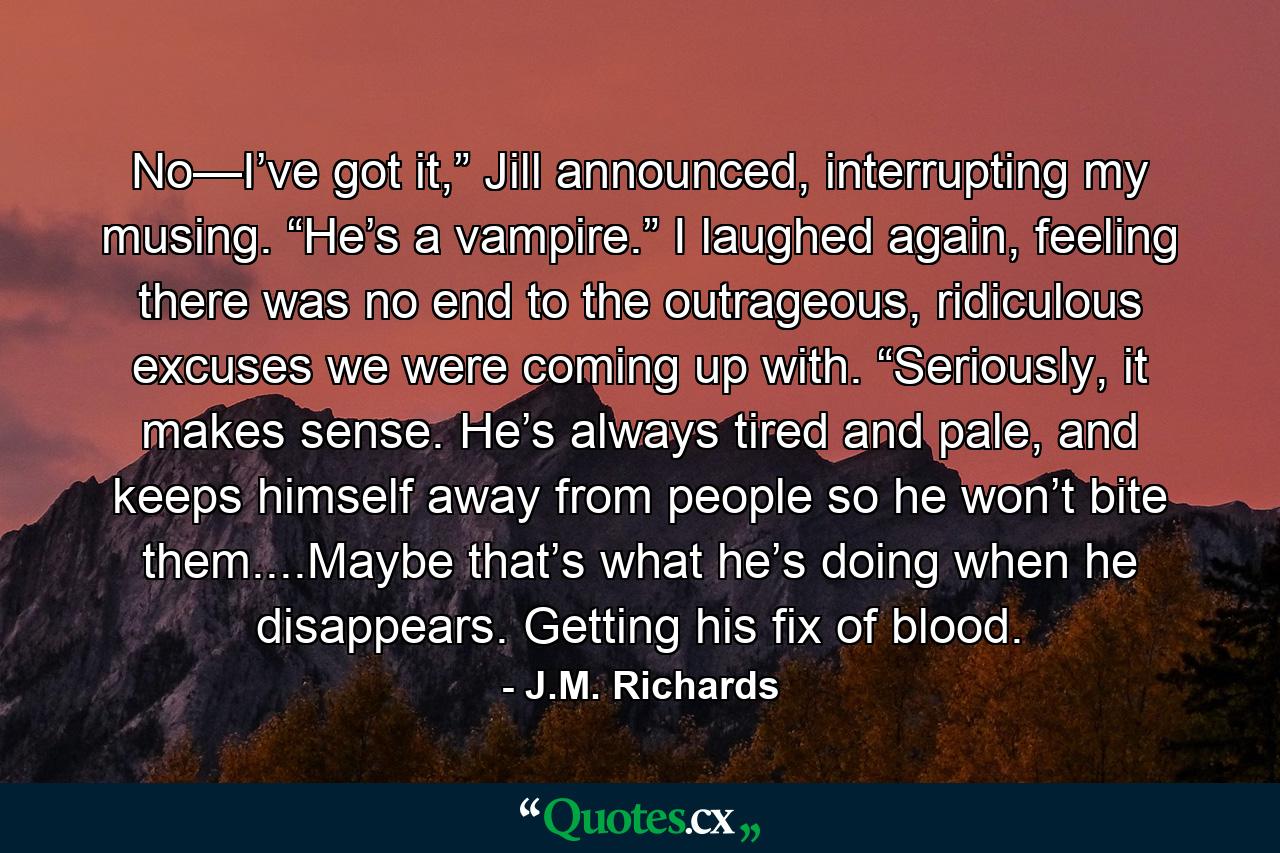 No—I’ve got it,” Jill announced, interrupting my musing. “He’s a vampire.” I laughed again, feeling there was no end to the outrageous, ridiculous excuses we were coming up with. “Seriously, it makes sense. He’s always tired and pale, and keeps himself away from people so he won’t bite them....Maybe that’s what he’s doing when he disappears. Getting his fix of blood. - Quote by J.M. Richards