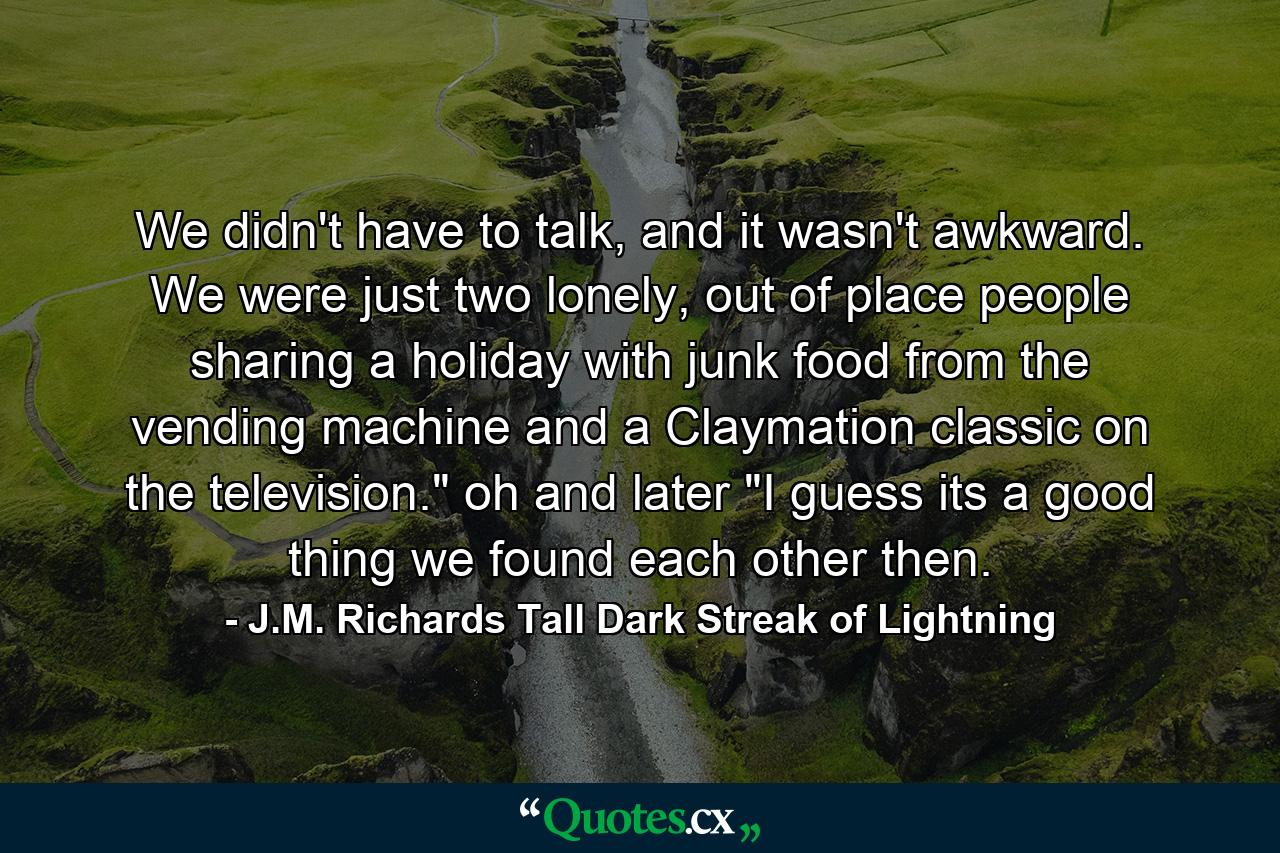 We didn't have to talk, and it wasn't awkward. We were just two lonely, out of place people sharing a holiday with junk food from the vending machine and a Claymation classic on the television.