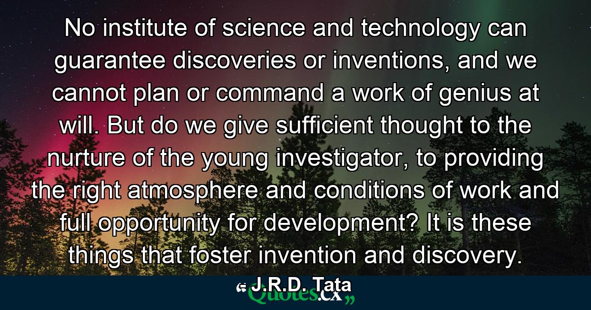 No institute of science and technology can guarantee discoveries or inventions, and we cannot plan or command a work of genius at will. But do we give sufficient thought to the nurture of the young investigator, to providing the right atmosphere and conditions of work and full opportunity for development? It is these things that foster invention and discovery. - Quote by J.R.D. Tata