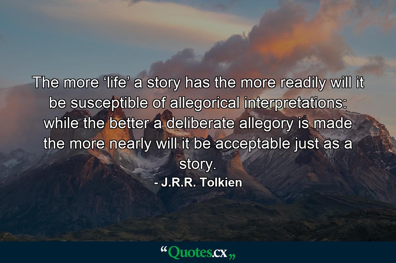 The more ‘life’ a story has the more readily will it be susceptible of allegorical interpretations: while the better a deliberate allegory is made the more nearly will it be acceptable just as a story. - Quote by J.R.R. Tolkien