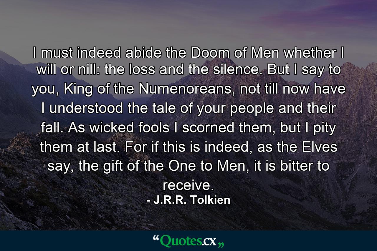 I must indeed abide the Doom of Men whether I will or nill: the loss and the silence. But I say to you, King of the Numenoreans, not till now have I understood the tale of your people and their fall. As wicked fools I scorned them, but I pity them at last. For if this is indeed, as the Elves say, the gift of the One to Men, it is bitter to receive. - Quote by J.R.R. Tolkien