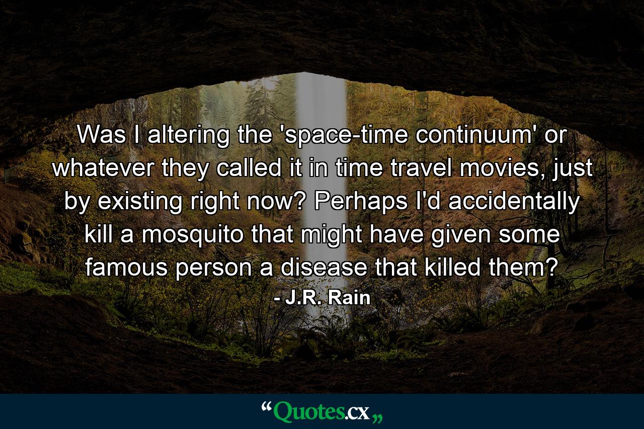 Was I altering the 'space-time continuum' or whatever they called it in time travel movies, just by existing right now? Perhaps I'd accidentally kill a mosquito that might have given some famous person a disease that killed them? - Quote by J.R. Rain