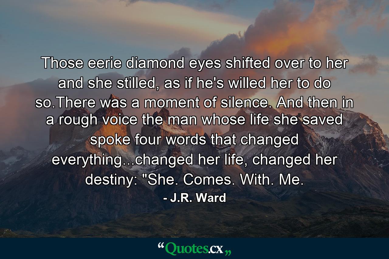 Those eerie diamond eyes shifted over to her and she stilled, as if he's willed her to do so.There was a moment of silence. And then in a rough voice the man whose life she saved spoke four words that changed everything...changed her life, changed her destiny: 