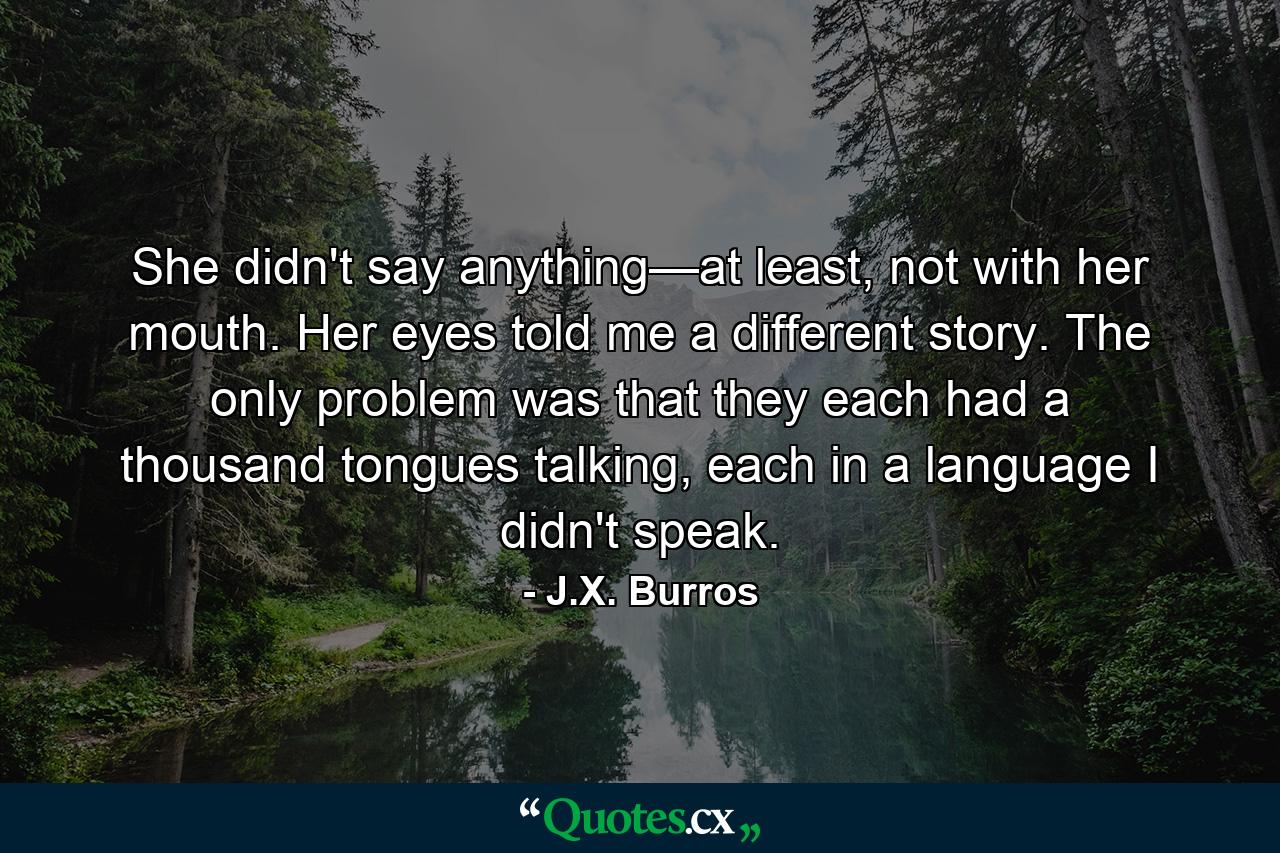 She didn't say anything—at least, not with her mouth. Her eyes told me a different story. The only problem was that they each had a thousand tongues talking, each in a language I didn't speak. - Quote by J.X. Burros