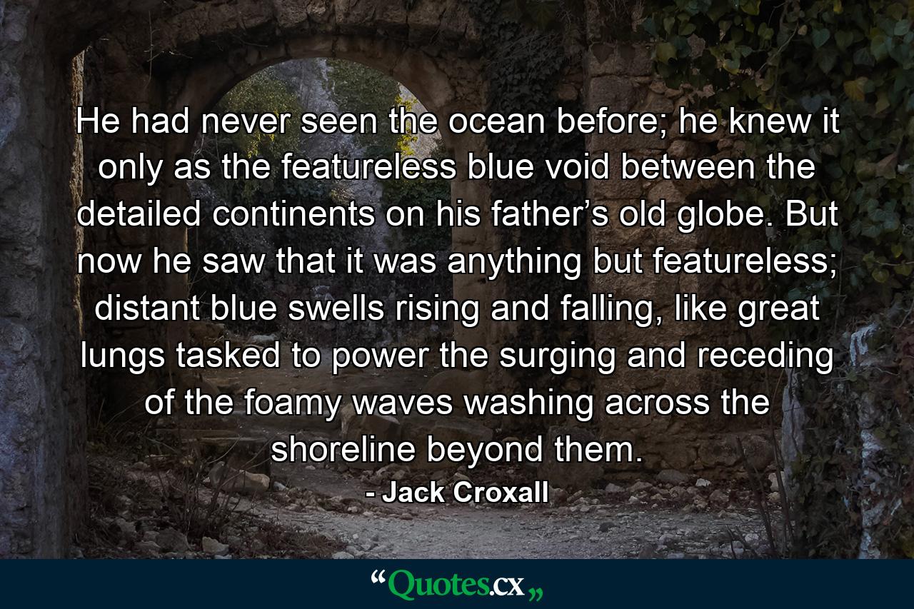 He had never seen the ocean before; he knew it only as the featureless blue void between the detailed continents on his father’s old globe. But now he saw that it was anything but featureless; distant blue swells rising and falling, like great lungs tasked to power the surging and receding of the foamy waves washing across the shoreline beyond them. - Quote by Jack Croxall