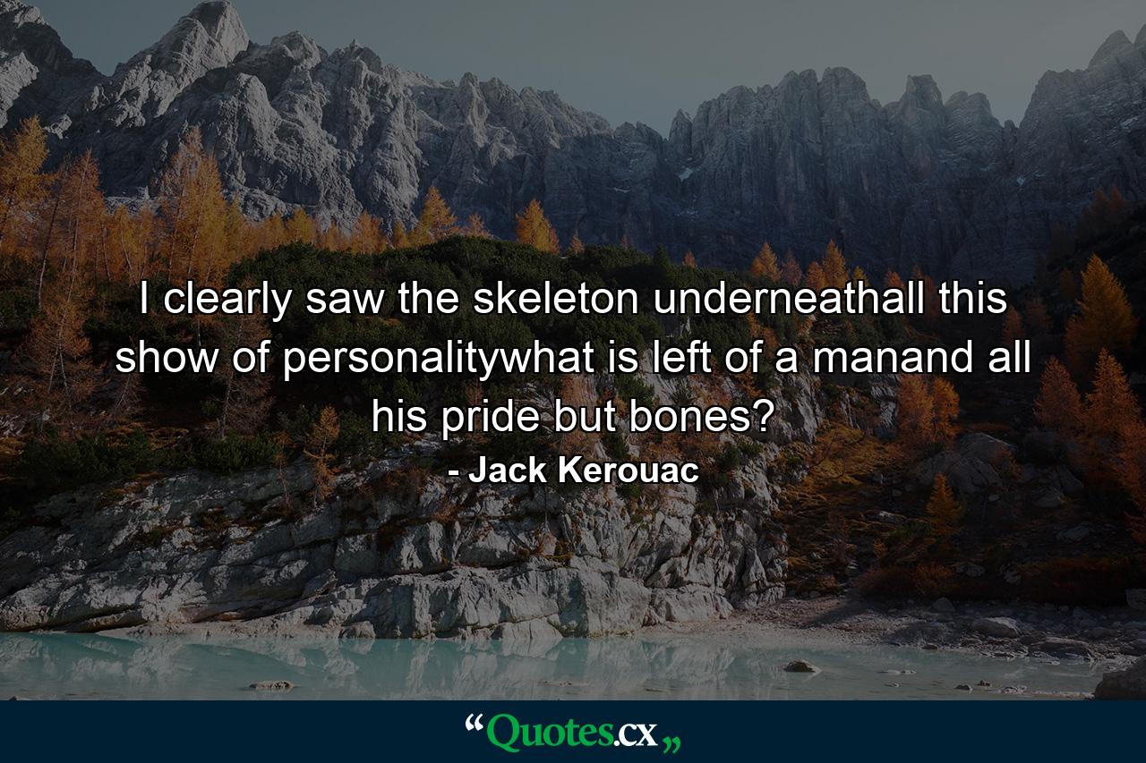 I clearly saw the skeleton underneathall this show of personalitywhat is left of a manand all his pride but bones? - Quote by Jack Kerouac