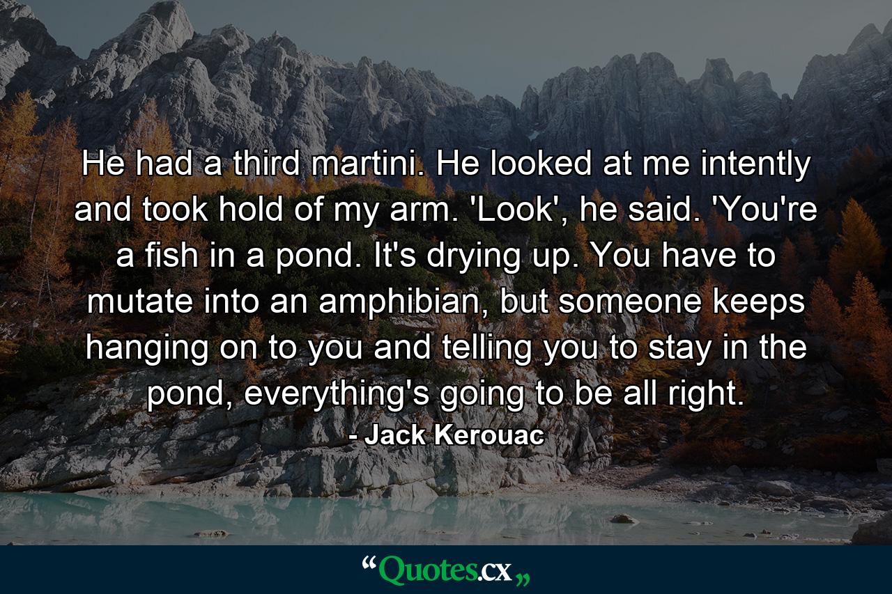 He had a third martini. He looked at me intently and took hold of my arm. 'Look', he said. 'You're a fish in a pond. It's drying up. You have to mutate into an amphibian, but someone keeps hanging on to you and telling you to stay in the pond, everything's going to be all right. - Quote by Jack Kerouac