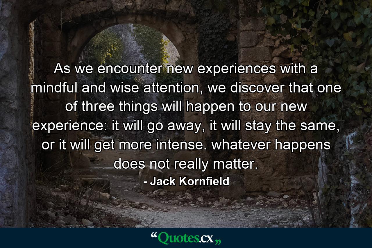 As we encounter new experiences with a mindful and wise attention, we discover that one of three things will happen to our new experience: it will go away, it will stay the same, or it will get more intense. whatever happens does not really matter. - Quote by Jack Kornfield