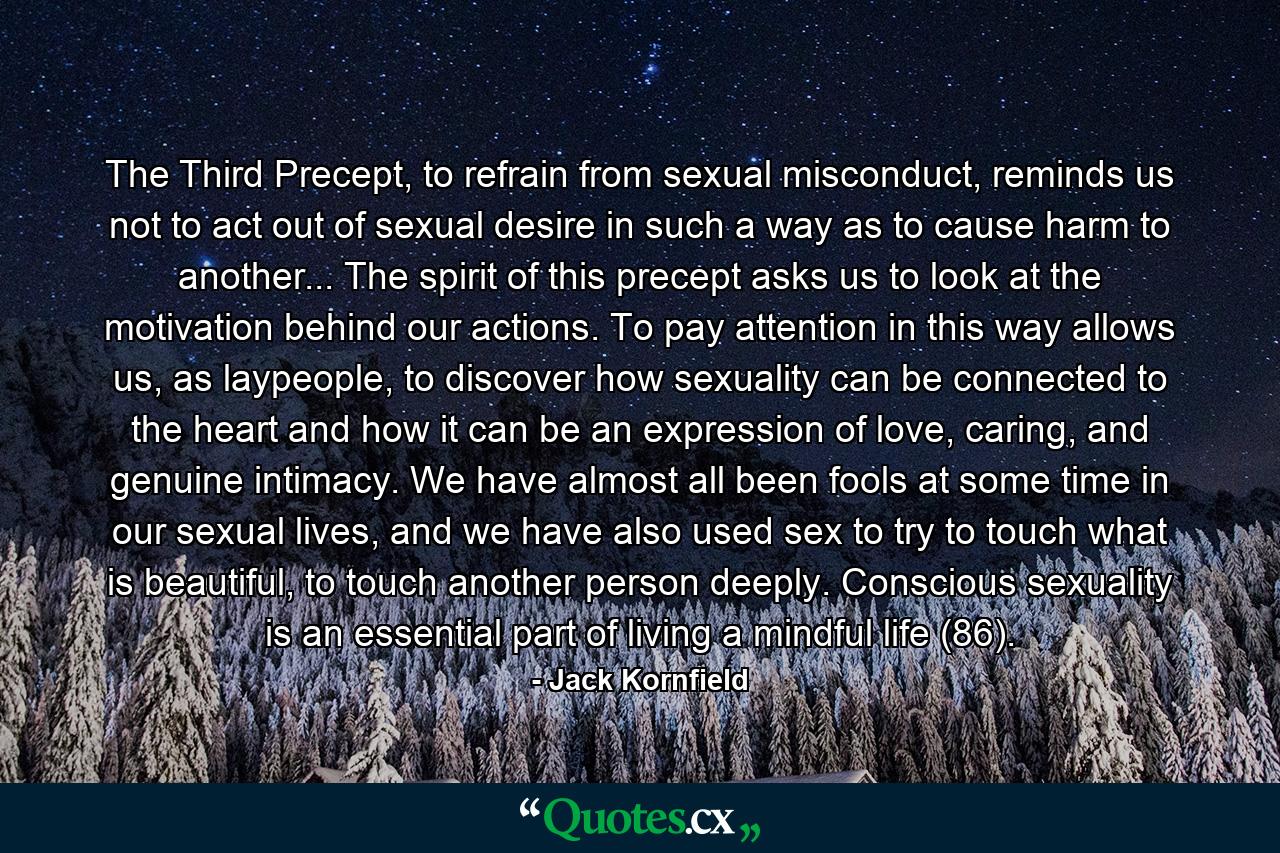 The Third Precept, to refrain from sexual misconduct, reminds us not to act out of sexual desire in such a way as to cause harm to another... The spirit of this precept asks us to look at the motivation behind our actions. To pay attention in this way allows us, as laypeople, to discover how sexuality can be connected to the heart and how it can be an expression of love, caring, and genuine intimacy. We have almost all been fools at some time in our sexual lives, and we have also used sex to try to touch what is beautiful, to touch another person deeply. Conscious sexuality is an essential part of living a mindful life (86). - Quote by Jack Kornfield