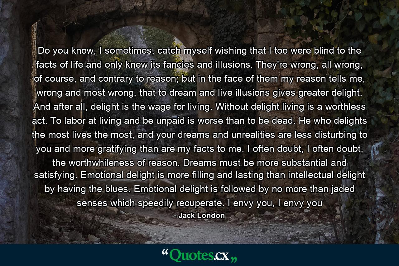 Do you know, I sometimes, catch myself wishing that I too were blind to the facts of life and only knew its fancies and illusions. They're wrong, all wrong, of course, and contrary to reason; but in the face of them my reason tells me, wrong and most wrong, that to dream and live illusions gives greater delight. And after all, delight is the wage for living. Without delight living is a worthless act. To labor at living and be unpaid is worse than to be dead. He who delights the most lives the most, and your dreams and unrealities are less disturbing to you and more gratifying than are my facts to me. I often doubt, I often doubt, the worthwhileness of reason. Dreams must be more substantial and satisfying. Emotional delight is more filling and lasting than intellectual delight by having the blues. Emotional delight is followed by no more than jaded senses which speedily recuperate. I envy you, I envy you - Quote by Jack London