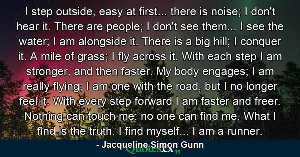 I step outside, easy at first... there is noise; I don't hear it. There are people; I don't see them... I see the water; I am alongside it. There is a big hill; I conquer it. A mile of grass; I fly across it. With each step I am stronger, and then faster. My body engages; I am really flying; I am one with the road, but I no longer feel it. With every step forward I am faster and freer. Nothing can touch me; no one can find me. What I find is the truth. I find myself... I am a runner. - Quote by Jacqueline Simon Gunn