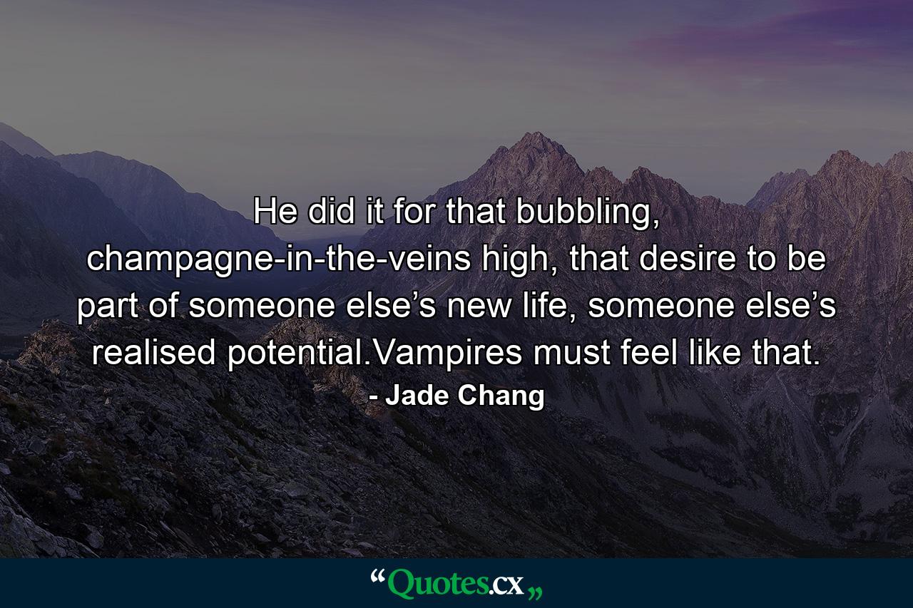 He did it for that bubbling, champagne-in-the-veins high, that desire to be part of someone else’s new life, someone else’s realised potential.Vampires must feel like that. - Quote by Jade Chang