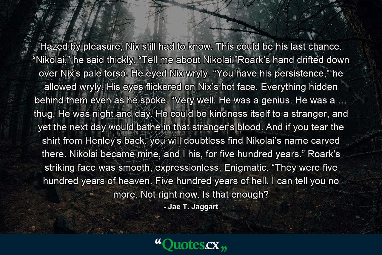 Hazed by pleasure, Nix still had to know. This could be his last chance. “Nikolai,” he said thickly. “Tell me about Nikolai.”Roark’s hand drifted down over Nix’s pale torso. He eyed Nix wryly. “You have his persistence,” he allowed wryly. His eyes flickered on Nix’s hot face. Everything hidden behind them even as he spoke. “Very well. He was a genius. He was a … thug. He was night and day. He could be kindness itself to a stranger, and yet the next day would bathe in that stranger’s blood. And if you tear the shirt from Henley’s back, you will doubtless find Nikolai’s name carved there. Nikolai became mine, and I his, for five hundred years.” Roark’s striking face was smooth, expressionless. Enigmatic. “They were five hundred years of heaven. Five hundred years of hell. I can tell you no more. Not right now. Is that enough? - Quote by Jae T. Jaggart