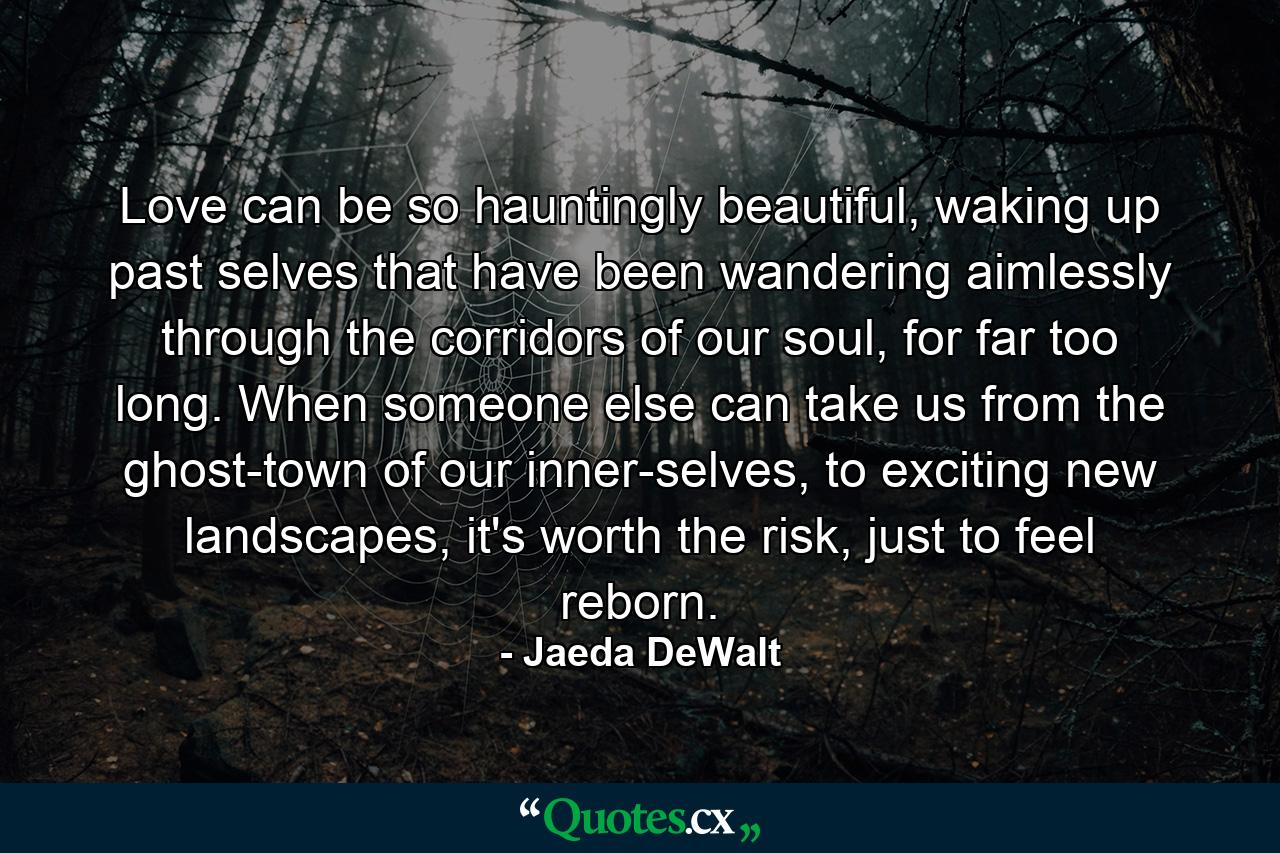 Love can be so hauntingly beautiful, waking up past selves that have been wandering aimlessly through the corridors of our soul, for far too long. When someone else can take us from the ghost-town of our inner-selves, to exciting new landscapes, it's worth the risk, just to feel reborn. - Quote by Jaeda DeWalt