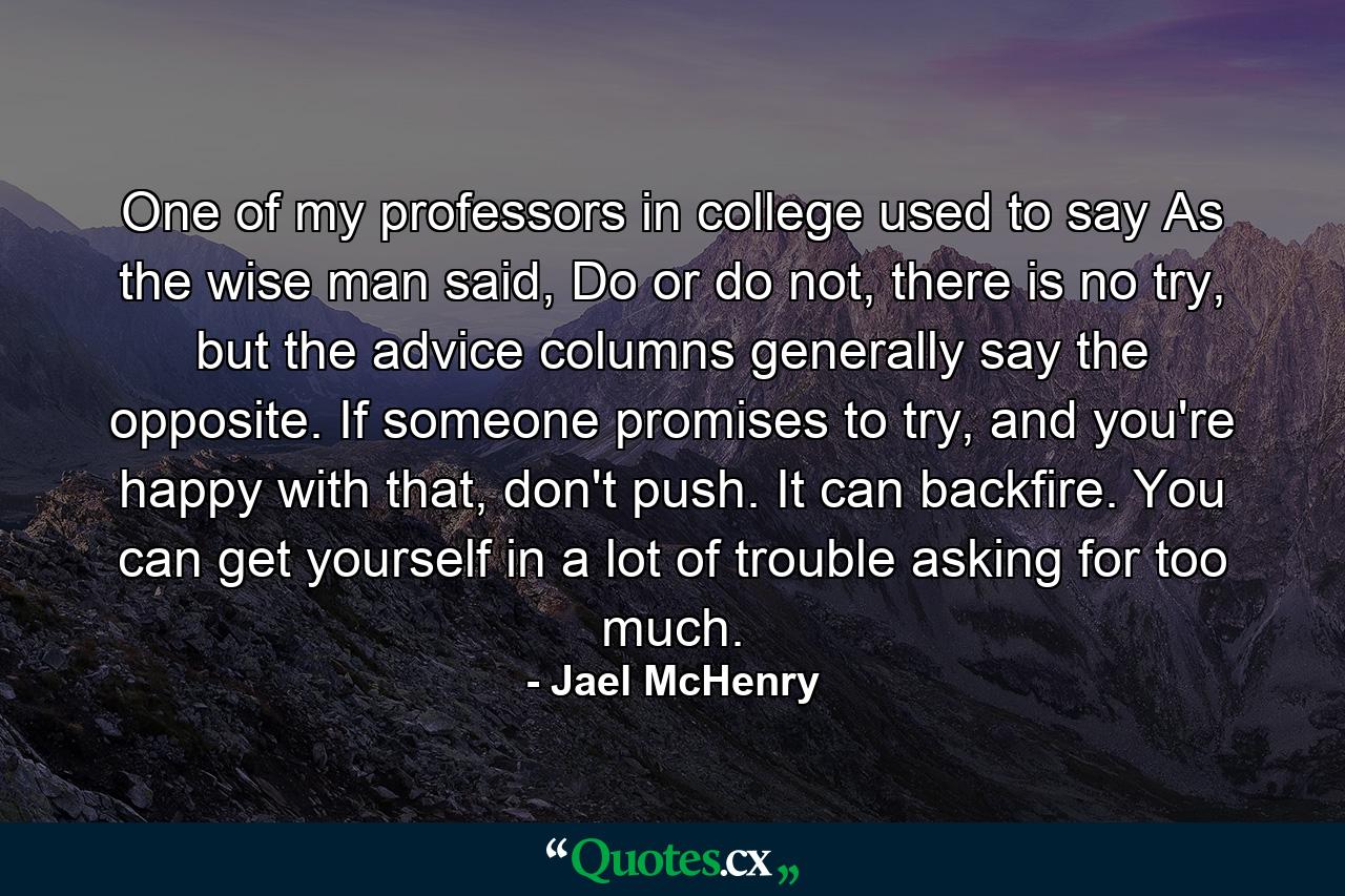 One of my professors in college used to say As the wise man said, Do or do not, there is no try, but the advice columns generally say the opposite. If someone promises to try, and you're happy with that, don't push. It can backfire. You can get yourself in a lot of trouble asking for too much. - Quote by Jael McHenry