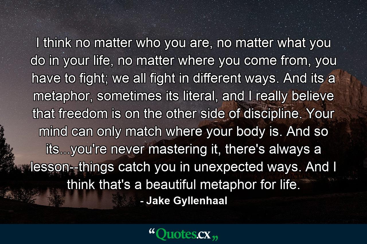 I think no matter who you are, no matter what you do in your life, no matter where you come from, you have to fight; we all fight in different ways. And its a metaphor, sometimes its literal, and I really believe that freedom is on the other side of discipline. Your mind can only match where your body is. And so its...you're never mastering it, there's always a lesson--things catch you in unexpected ways. And I think that's a beautiful metaphor for life. - Quote by Jake Gyllenhaal