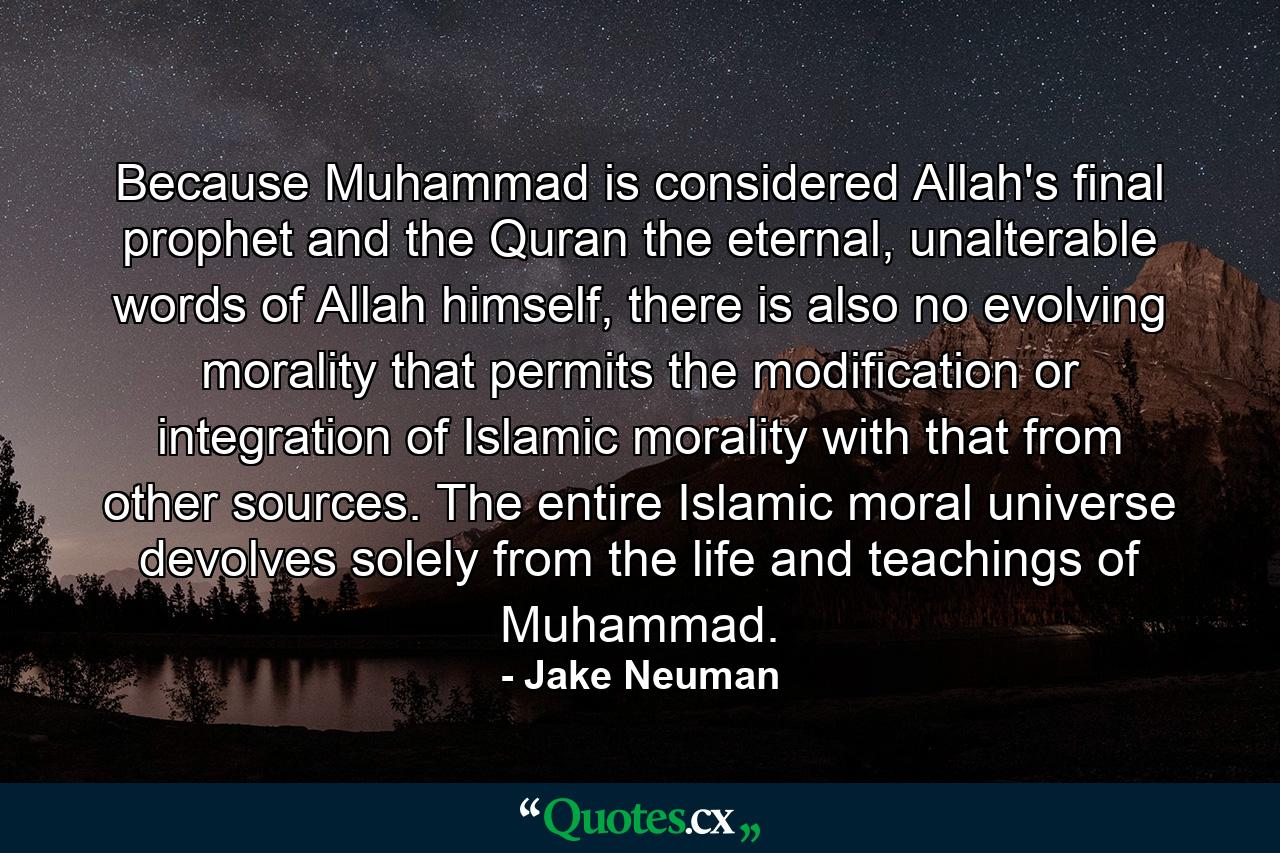 Because Muhammad is considered Allah's final prophet and the Quran the eternal, unalterable words of Allah himself, there is also no evolving morality that permits the modification or integration of Islamic morality with that from other sources. The entire Islamic moral universe devolves solely from the life and teachings of Muhammad. - Quote by Jake Neuman